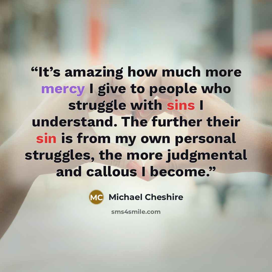 “It’s amazing how much more mercy I give to people who struggle with sins I understand. The further their sin is from my own personal struggles, the more judgmental and callous I become.” quote by Michael Cheshire
