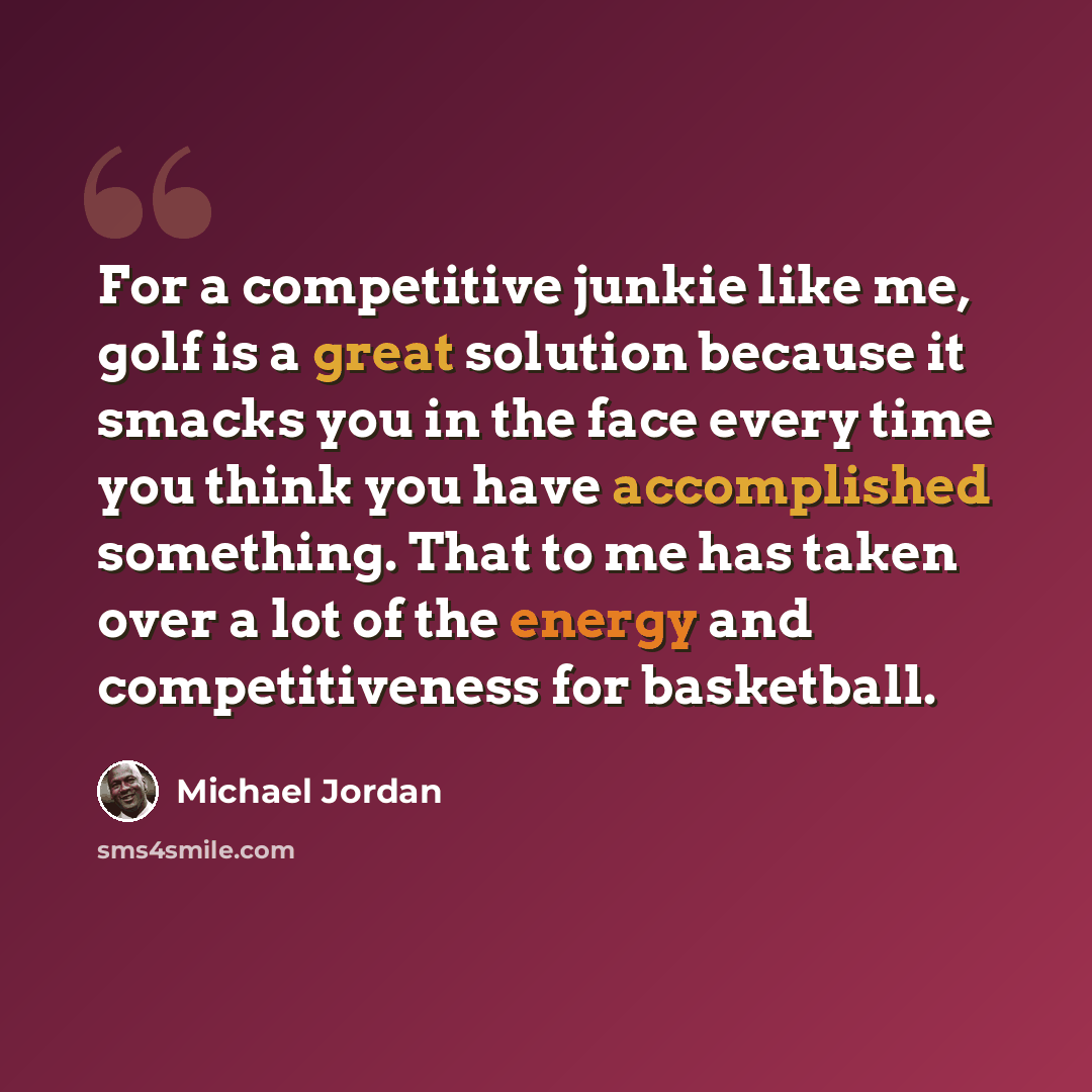 “For a competitive junkie like me, golf is a great solution because it smacks you in the face every time you think you have accomplished something. That to me has taken over a lot of the energy and competitiveness for basketball.” quote by Michael Jordan