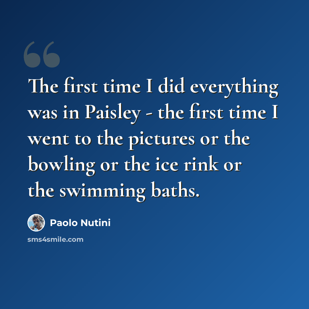 “The first time I did everything was in Paisley - the first time I went to the pictures or the bowling or the ice rink or the swimming baths.” quote by Paolo Nutini