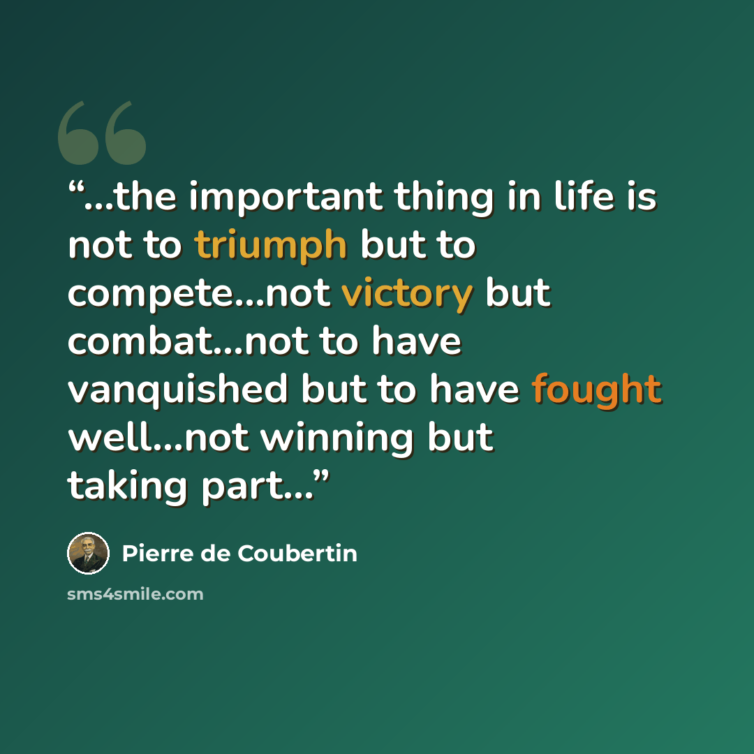 “...the important thing in life is not to triumph but to compete…not victory but combat…not to have vanquished but to have fought well…not winning but taking part…” quote by Pierre de Coubertin
