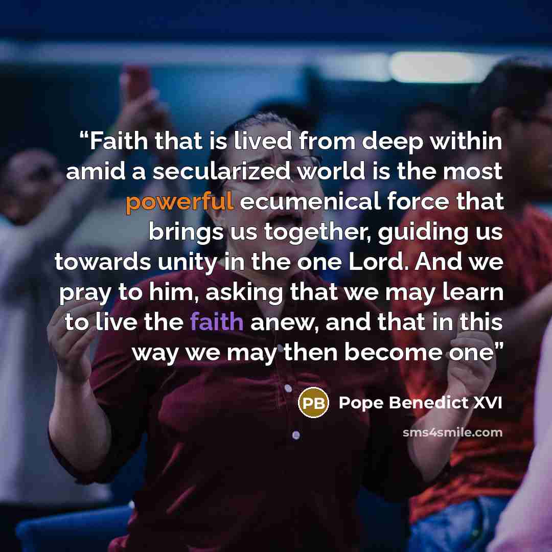 “Faith that is lived from deep within amid a secularized world is the most powerful ecumenical force that brings us together, guiding us towards unity in the one Lord. And we pray to him, asking that we may learn to live the faith anew, and that in this way we may then become one” quote by Pope Benedict XVI