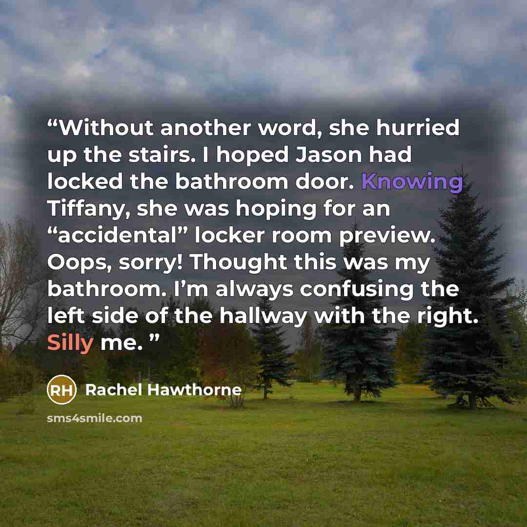“Without another word, she hurried up the stairs. I hoped Jason had locked the bathroom door. Knowing Tiffany, she was hoping for an “accidental” locker room preview. Oops, sorry! Thought this was my bathroom. I’m always confusing the left side of the hallway with the right. Silly me.” quote by Rachel Hawthorne