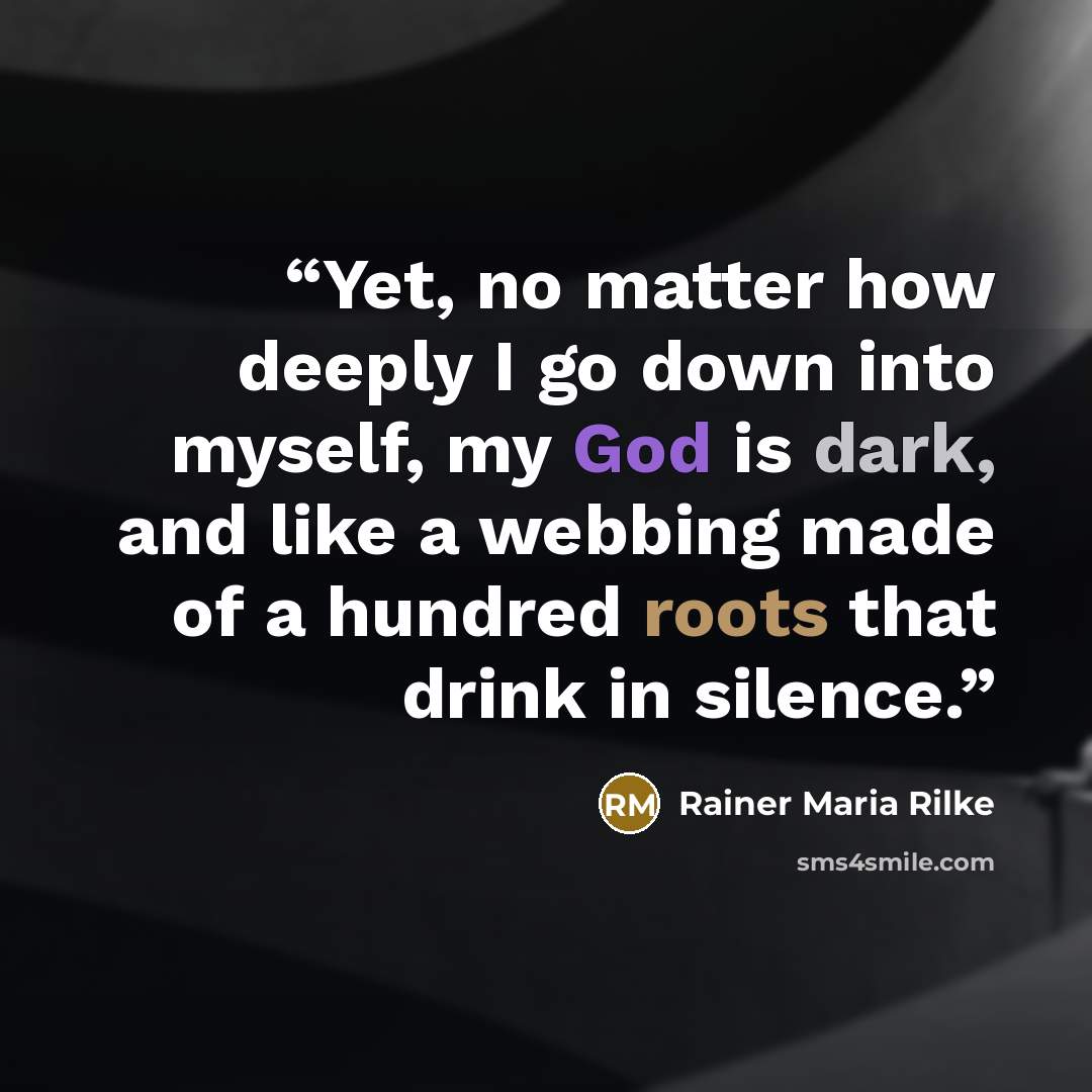 “Yet, no matter how deeply I go down into myself, my God is dark, and like a webbing made of a hundred roots that drink in silence.” quote by Rainer Maria Rilke