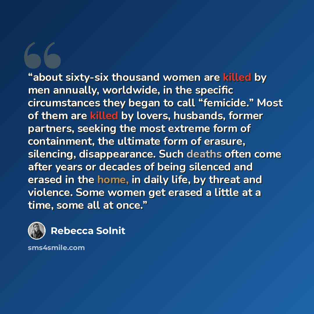 “about sixty-six thousand women are killed by men annually, worldwide, in the specific circumstances they began to call “femicide.” Most of them are killed by lovers, husbands, former partners, seeking the most extreme form of containment, the ultimate form of erasure, silencing, disappearance…” quote by Rebecca Solnit