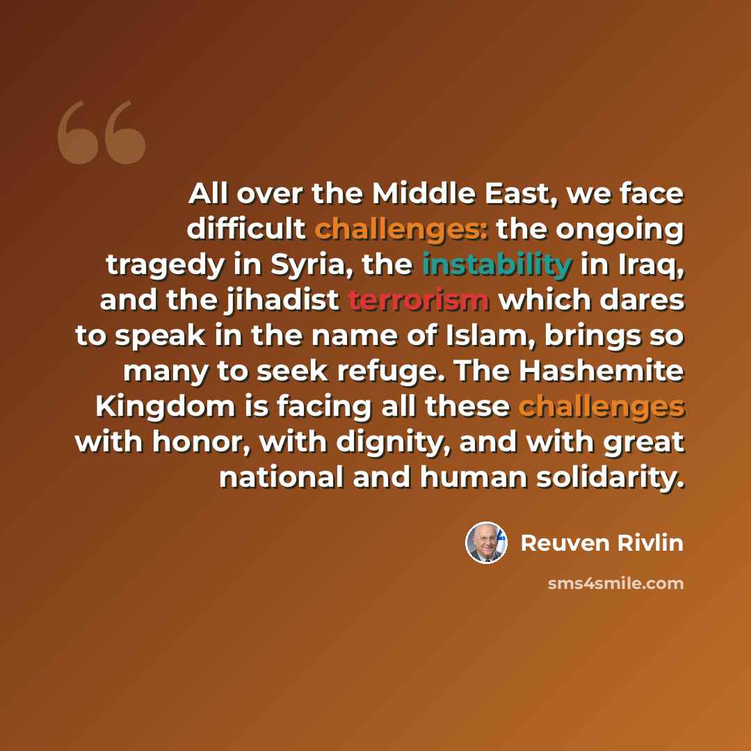 “All over the Middle East, we face difficult challenges: the ongoing tragedy in Syria, the instability in Iraq, and the jihadist terrorism which dares to speak in the name of Islam, brings so many to seek refuge. The Hashemite Kingdom is facing all these challenges with honor, with dignity, and…” quote by Reuven Rivlin