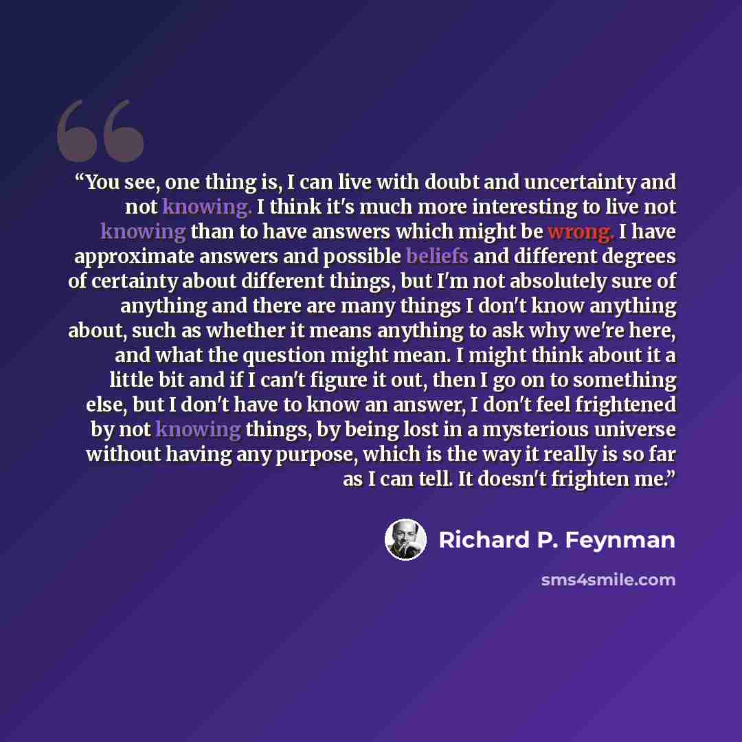 “You see, one thing is, I can live with doubt and uncertainty and not knowing. I think it's much more interesting to live not knowing than to have answers which might be wrong. I have approximate answers and possible beliefs and different degrees of certainty about different things, but I'm not…” quote by Richard P. Feynman