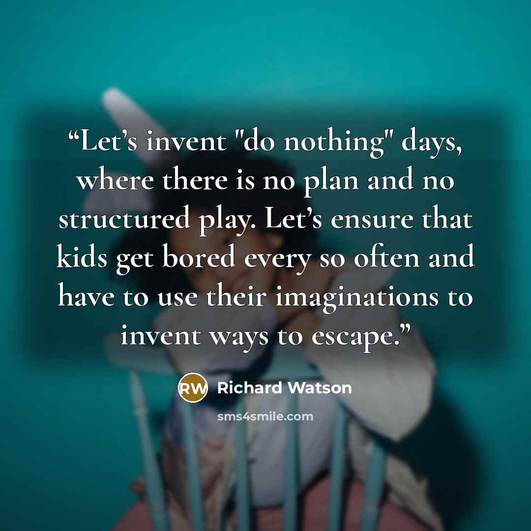 “Let’s invent "do nothing" days, where there is no plan and no structured play. Let’s ensure that kids get bored every so often and have to use their imaginations to invent ways to escape.” quote by Richard Watson