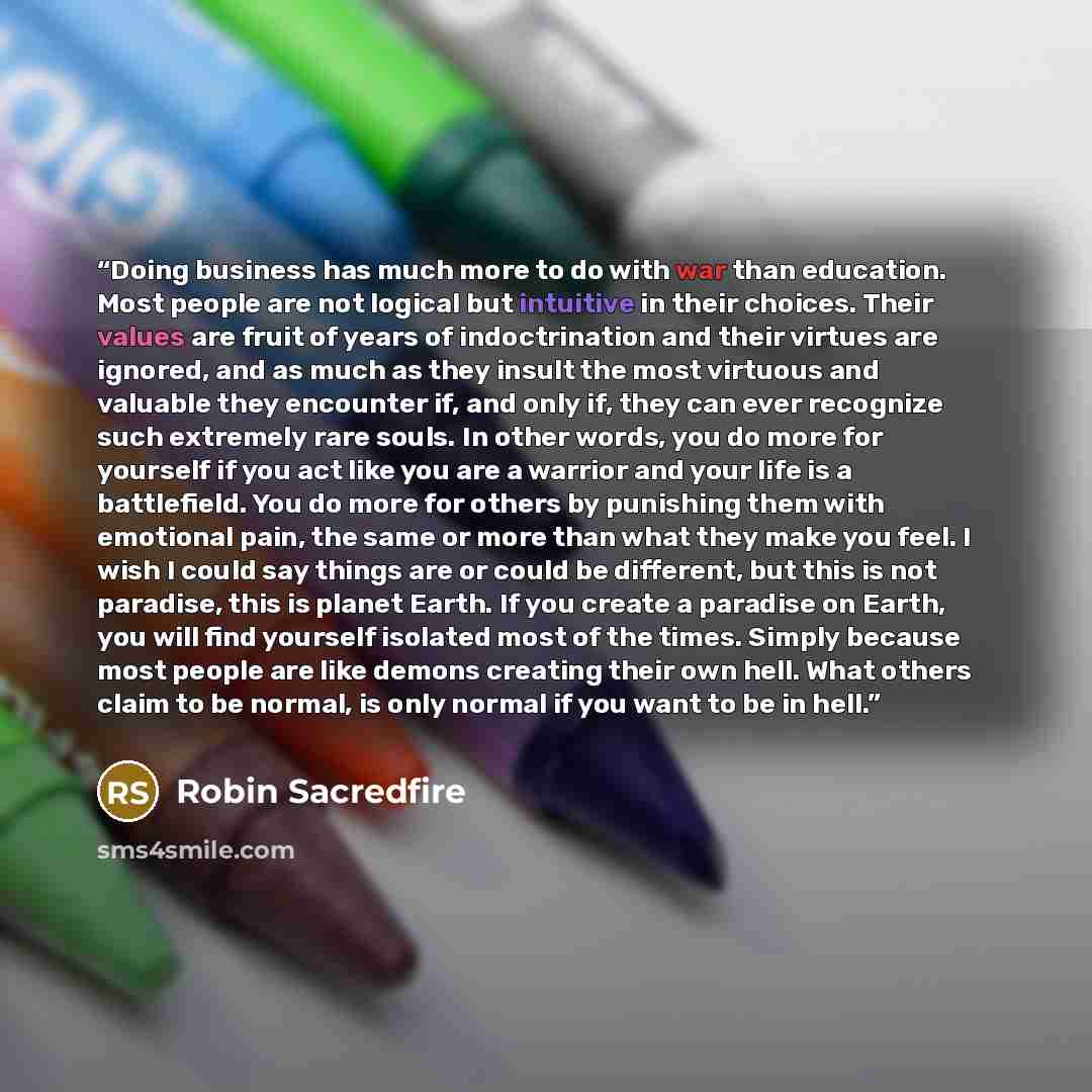 “Doing business has much more to do with war than education. Most people are not logical but intuitive in their choices. Their values are fruit of years of indoctrination and their virtues are ignored, and as much as they insult the most virtuous and valuable they encounter if, and only if, they…” quote by Robin Sacredfire