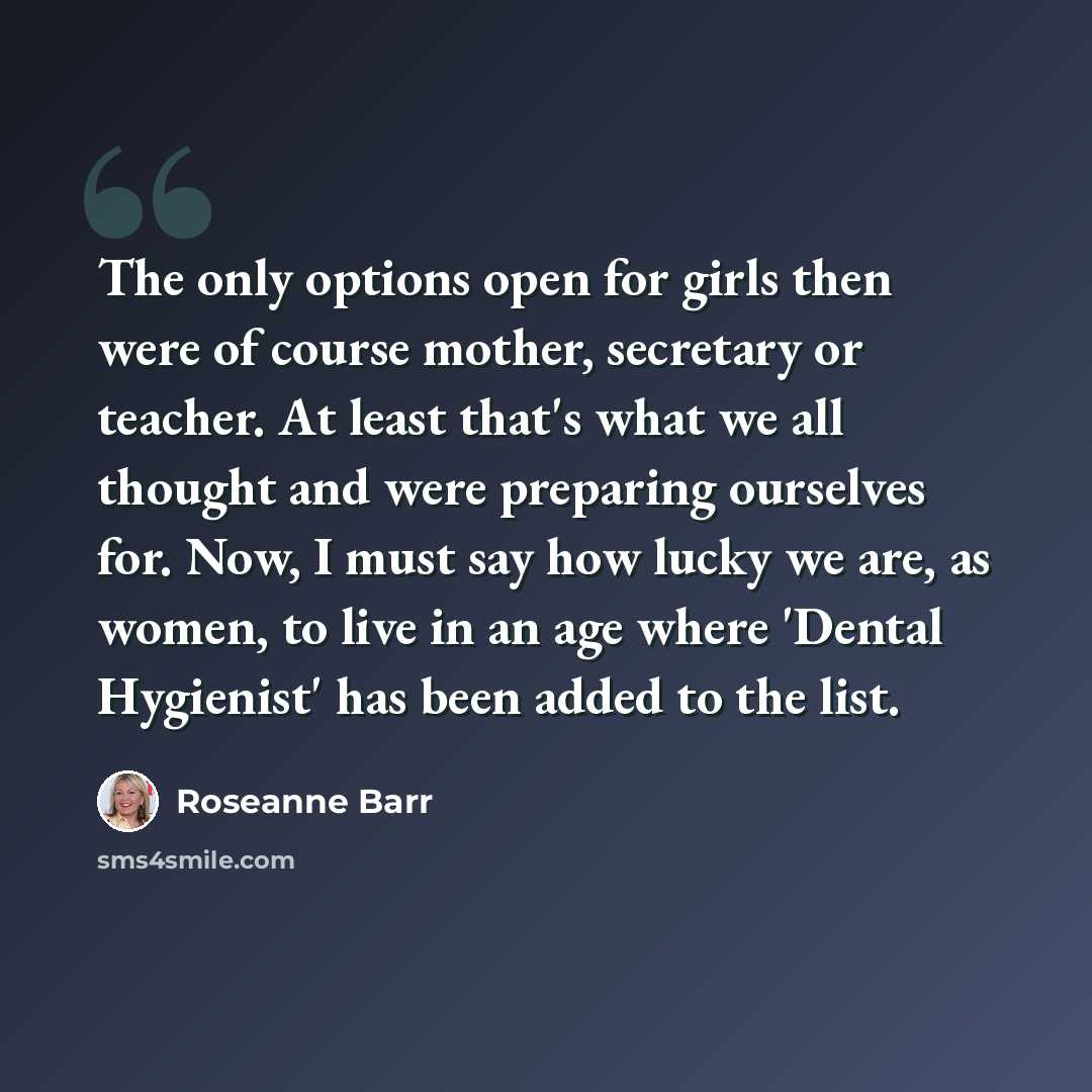 “The only options open for girls then were of course mother, secretary or teacher. At least that's what we all thought and were preparing ourselves for. Now, I must say how lucky we are, as women, to live in an age where 'Dental Hygienist' has been added to the list.” quote by Roseanne Barr