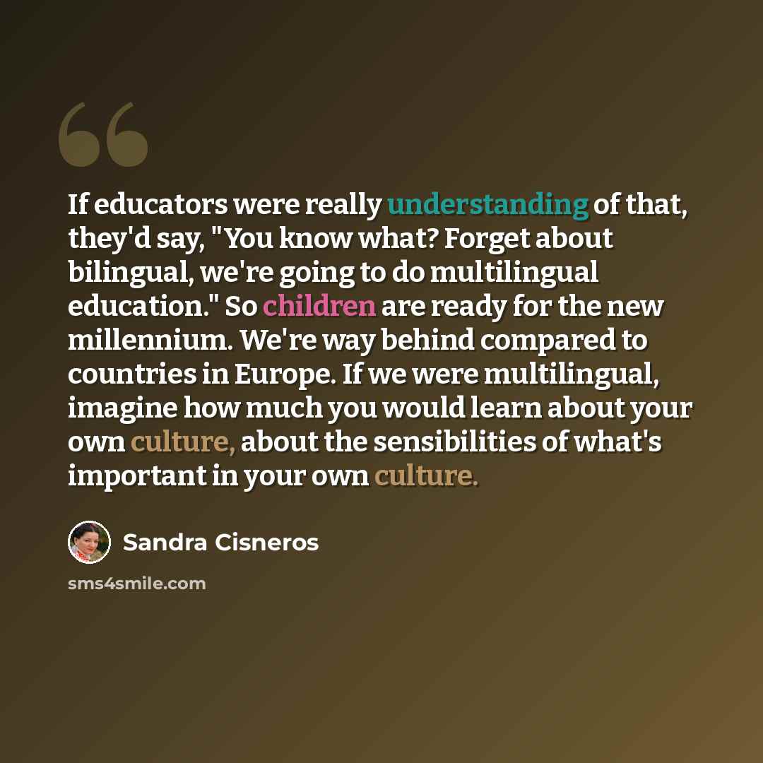 “If educators were really understanding of that, they'd say, "You know what? Forget about bilingual, we're going to do multilingual education." So children are ready for the new millennium. We're way behind compared to countries in Europe. If we were multilingual, imagine how much you would learn…” quote by Sandra Cisneros