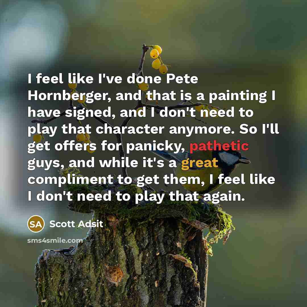 “I feel like I've done Pete Hornberger, and that is a painting I have signed, and I don't need to play that character anymore. So I'll get offers for panicky, pathetic guys, and while it's a great compliment to get them, I feel like I don't need to play that again.” quote by Scott Adsit