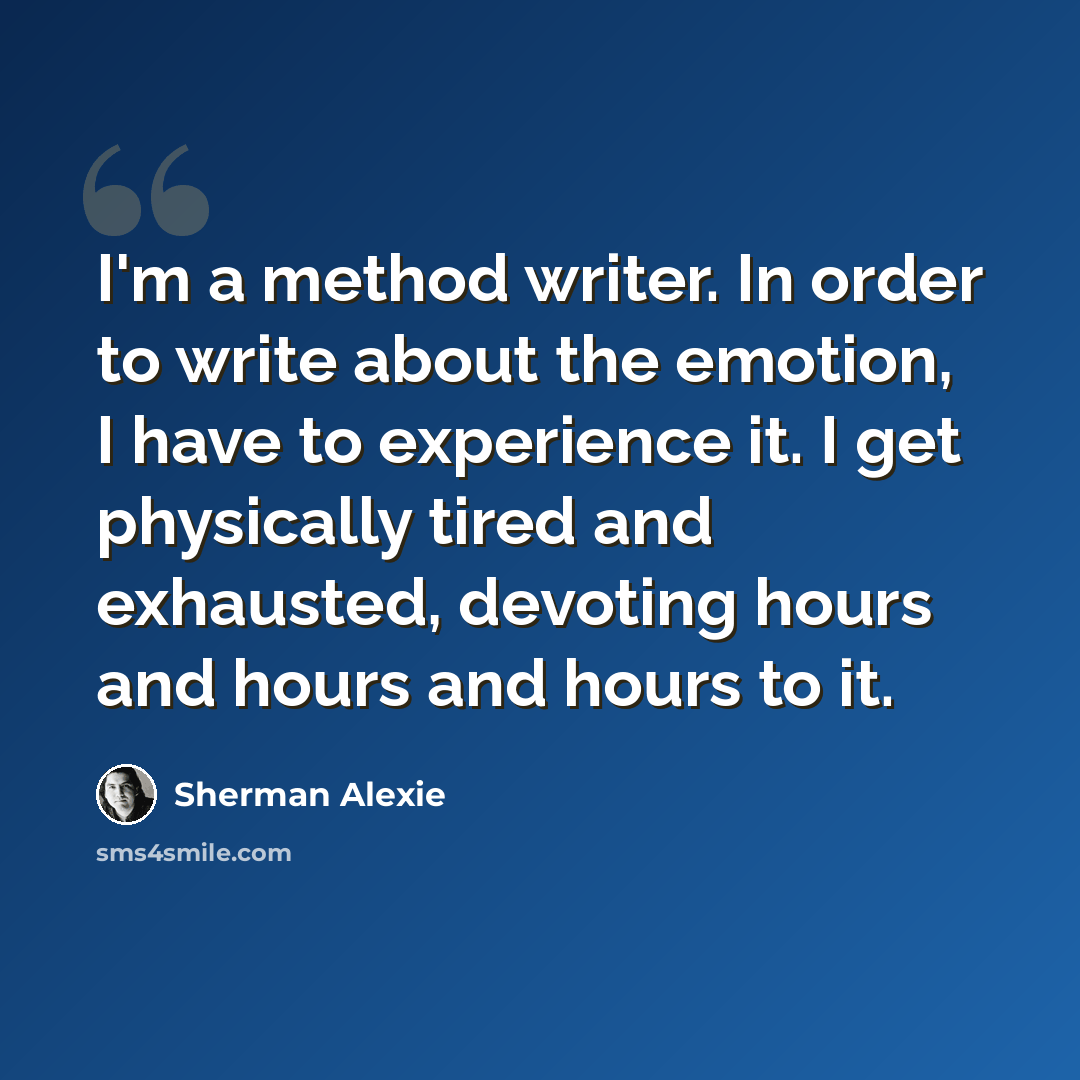 “I'm a method writer. In order to write about the emotion, I have to experience it. I get physically tired and exhausted, devoting hours and hours and hours to it.” quote by Sherman Alexie