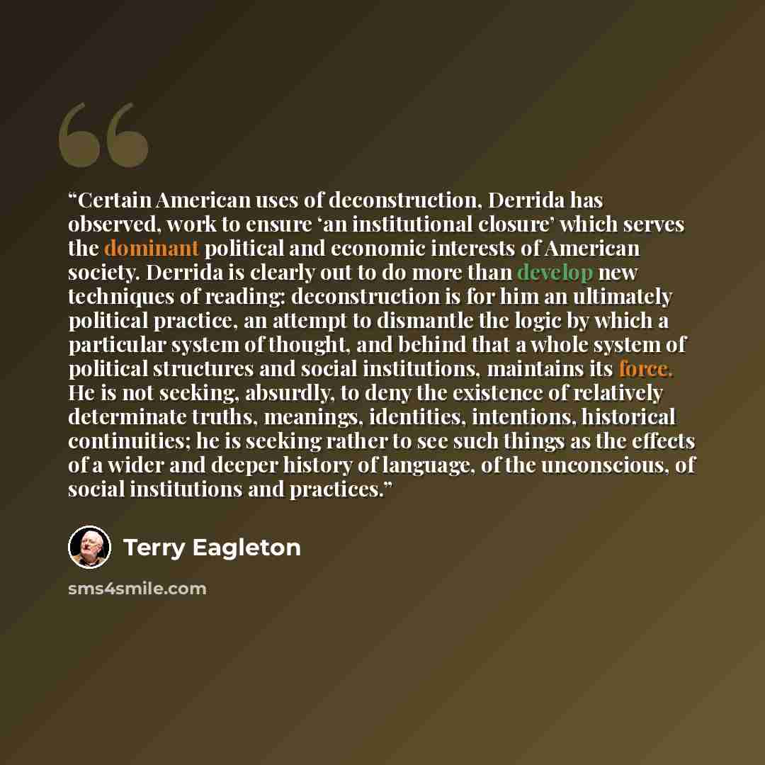 “Certain American uses of deconstruction, Derrida has observed, work to ensure ‘an institutional closure’ which serves the dominant political and economic interests of American society. Derrida is clearly out to do more than develop new techniques of reading: deconstruction is for him an ultimately…” quote by Terry Eagleton