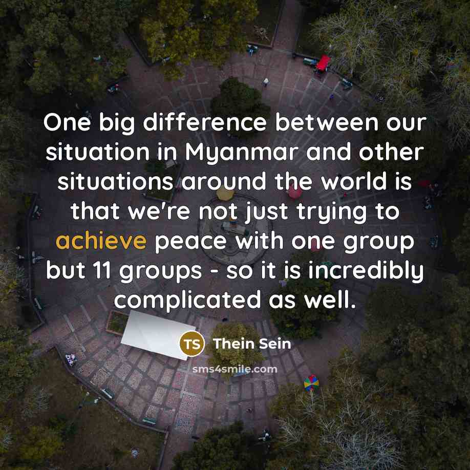 “One big difference between our situation in Myanmar and other situations around the world is that we're not just trying to achieve peace with one group but 11 groups - so it is incredibly complicated as well.” quote by Thein Sein