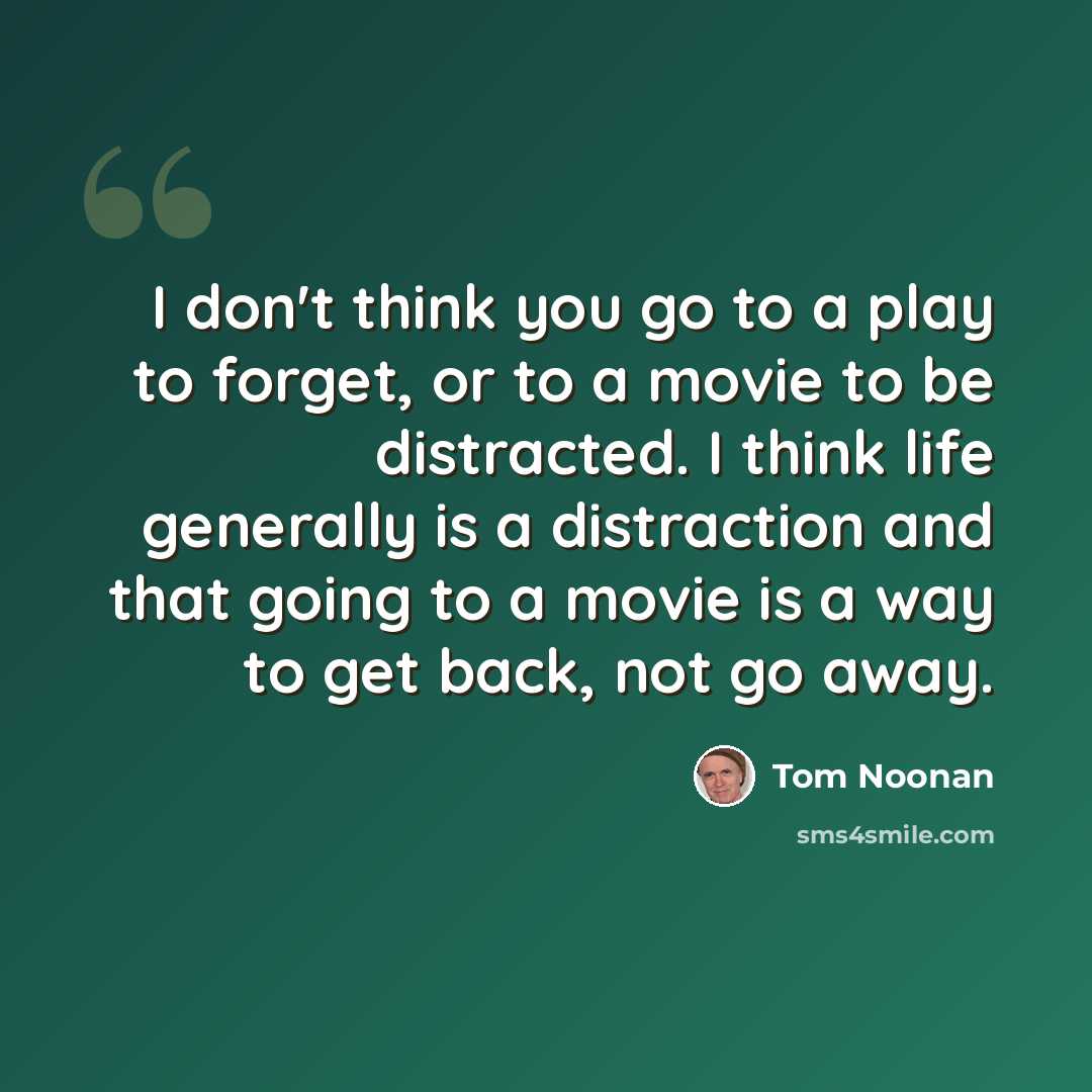 “I don't think you go to a play to forget, or to a movie to be distracted. I think life generally is a distraction and that going to a movie is a way to get back, not go away.” quote by Tom Noonan