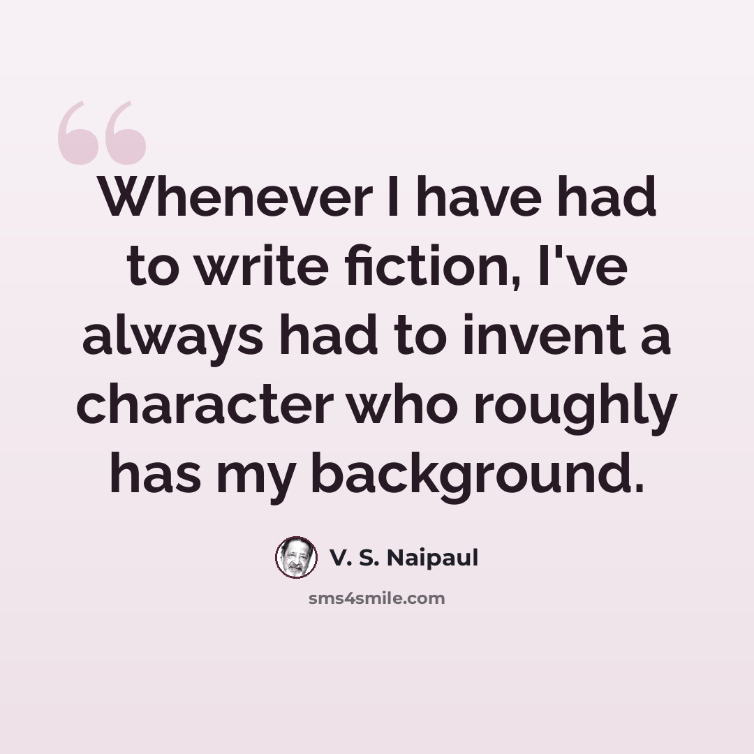 “Whenever I have had to write fiction, I've always had to invent a character who roughly has my background.” quote by V. S. Naipaul