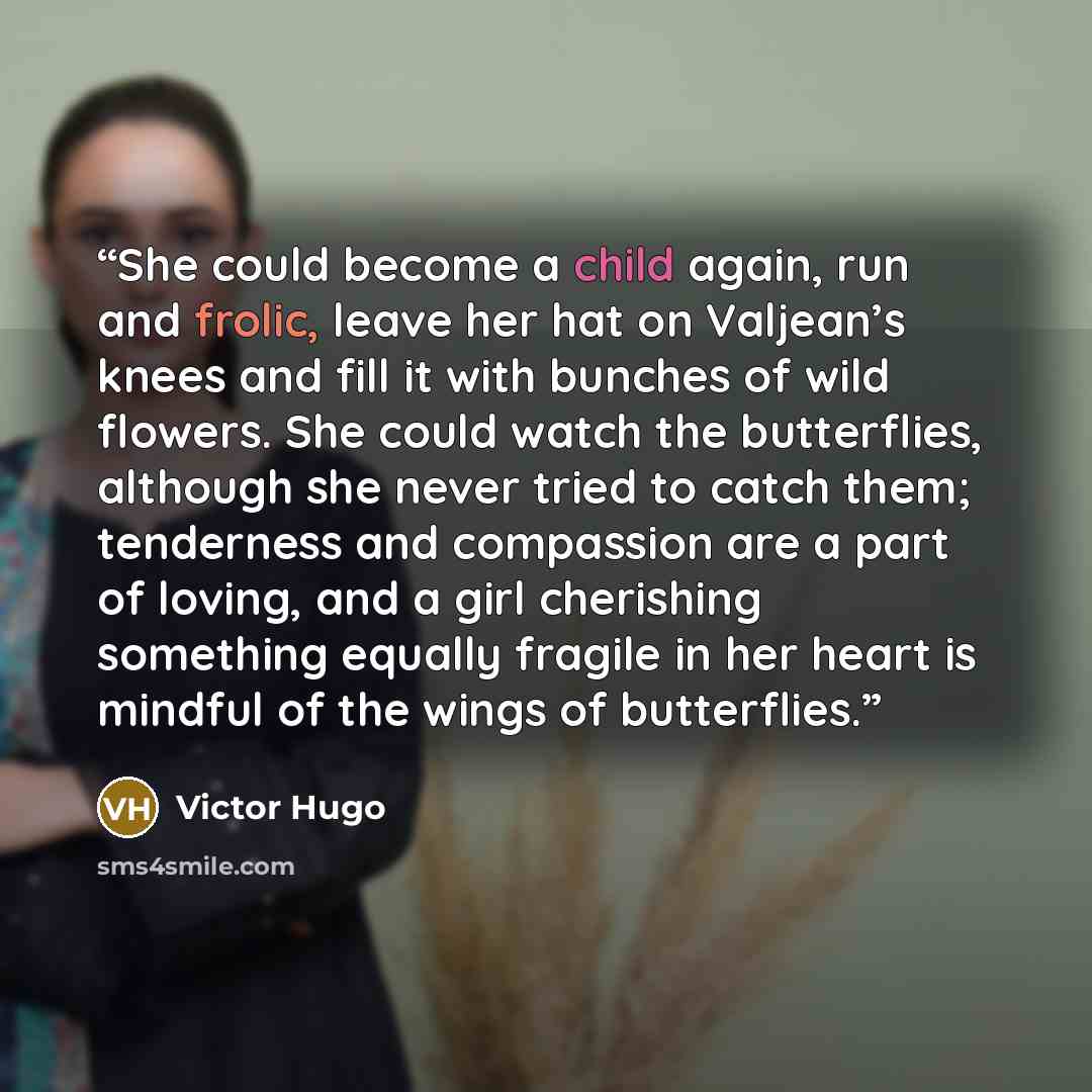 “She could become a child again, run and frolic, leave her hat on Valjean’s knees and fill it with bunches of wild flowers. She could watch the butterflies, although she never tried to catch them; tenderness and compassion are a part of loving, and a girl cherishing something equally fragile in her…” quote by Victor Hugo