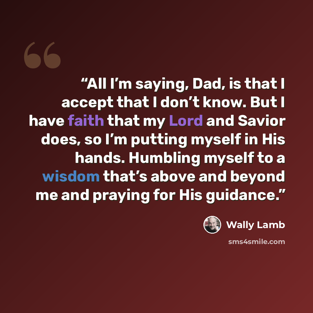 “All I’m saying, Dad, is that I accept that I don’t know. But I have faith that my Lord and Savior does, so I’m putting myself in His hands. Humbling myself to a wisdom that’s above and beyond me and praying for His guidance.” quote by Wally Lamb