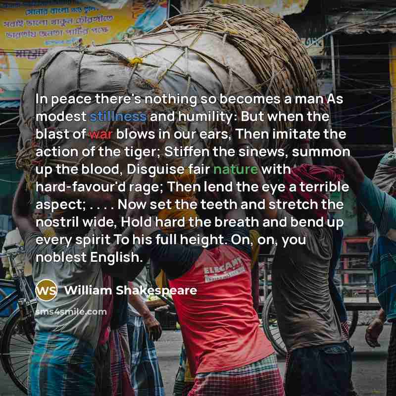 “In peace there's nothing so becomes a man As modest stillness and humility: But when the blast of war blows in our ears, Then imitate the action of the tiger; Stiffen the sinews, summon up the blood, Disguise fair nature with hard-favour'd rage; Then lend the eye a terrible aspect; . . . . Now set…” quote by William Shakespeare