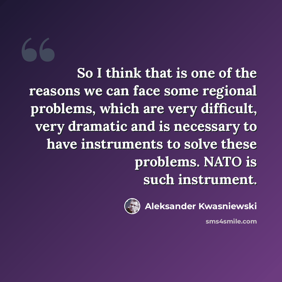 “So I think that is one of the reasons we can face some regional problems, which are very difficult, very dramatic and is necessary to have instruments to solve these problems. NATO is such instrument.” quote by Aleksander Kwasniewski