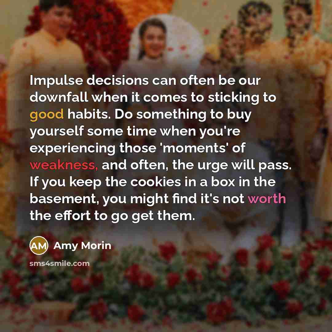 “Impulse decisions can often be our downfall when it comes to sticking to good habits. Do something to buy yourself some time when you're experiencing those 'moments' of weakness, and often, the urge will pass. If you keep the cookies in a box in the basement, you might find it's not worth the…” quote by Amy Morin