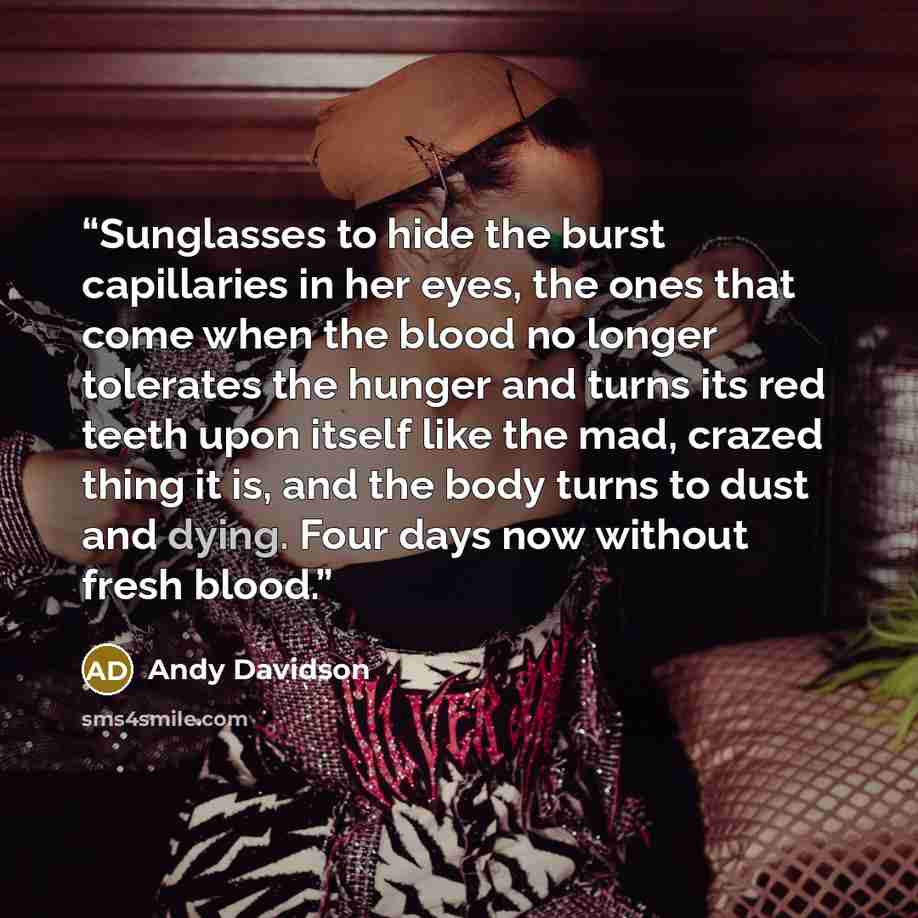 “Sunglasses to hide the burst capillaries in her eyes, the ones that come when the blood no longer tolerates the hunger and turns its red teeth upon itself like the mad, crazed thing it is, and the body turns to dust and dying. Four days now without fresh blood.” quote by Andy Davidson