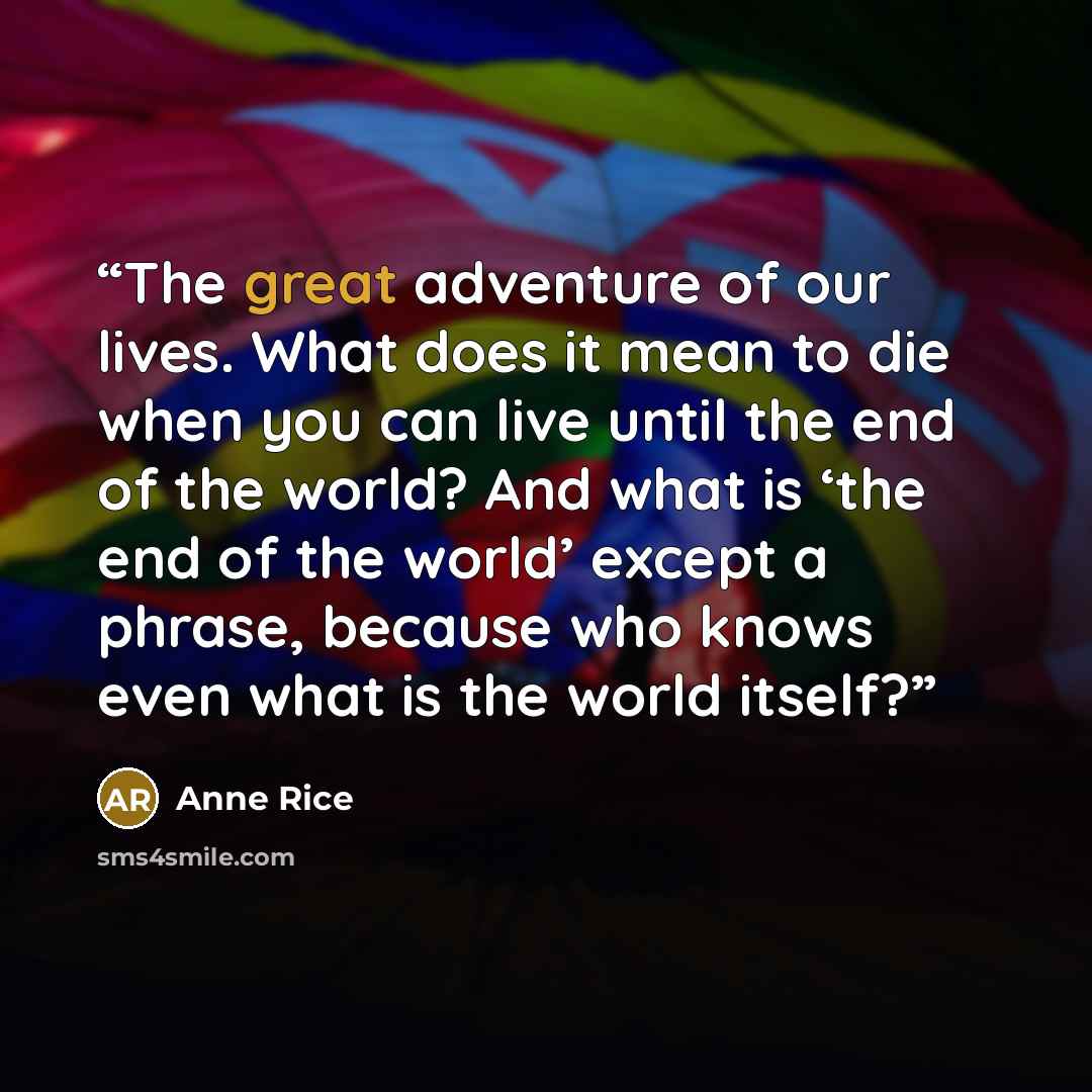 “The great adventure of our lives. What does it mean to die when you can live until the end of the world? And what is ‘the end of the world’ except a phrase, because who knows even what is the world itself?” quote by Anne Rice