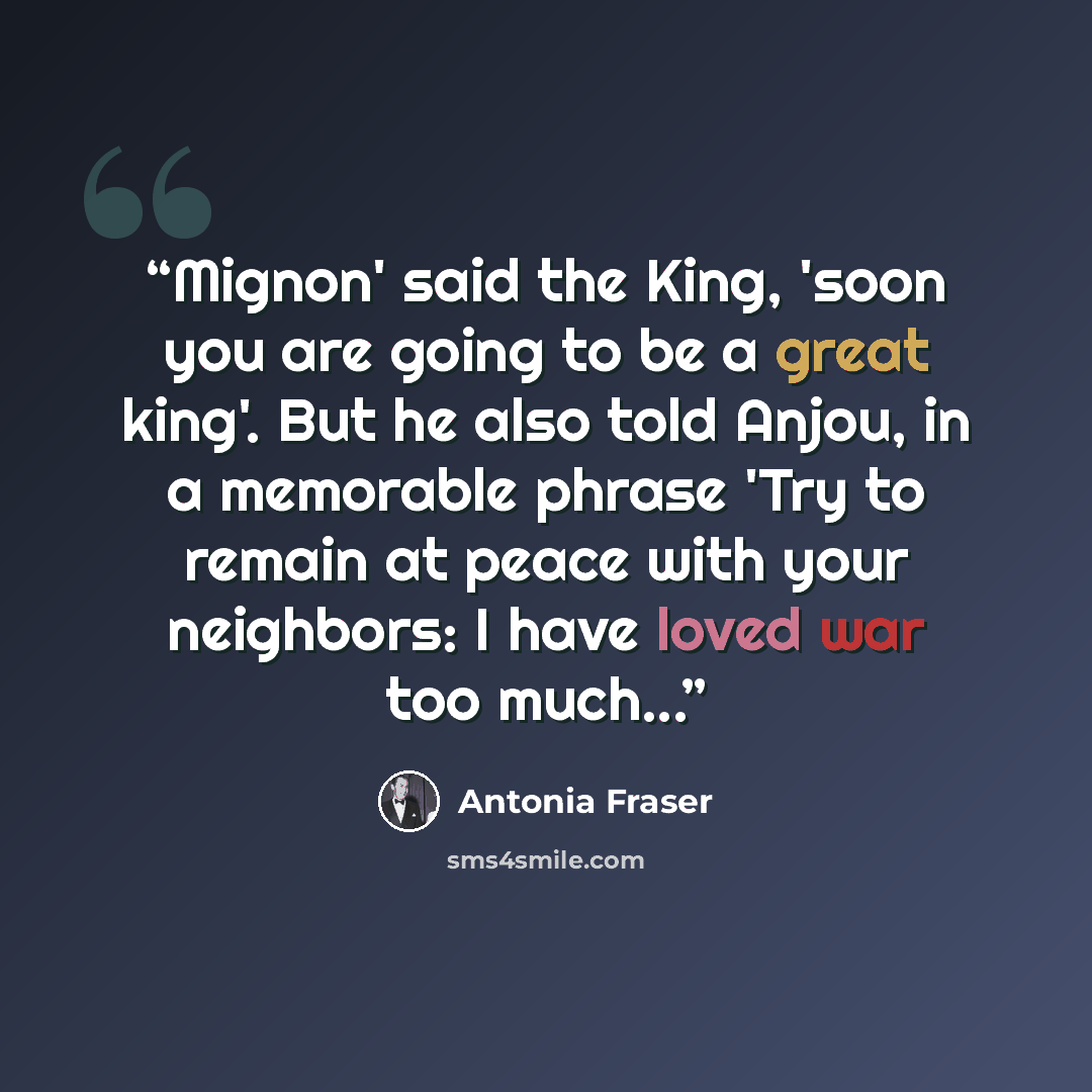 “Mignon' said the King, 'soon you are going to be a great king'. But he also told Anjou, in a memorable phrase 'Try to remain at peace with your neighbors: I have loved war too much...” quote by Antonia Fraser