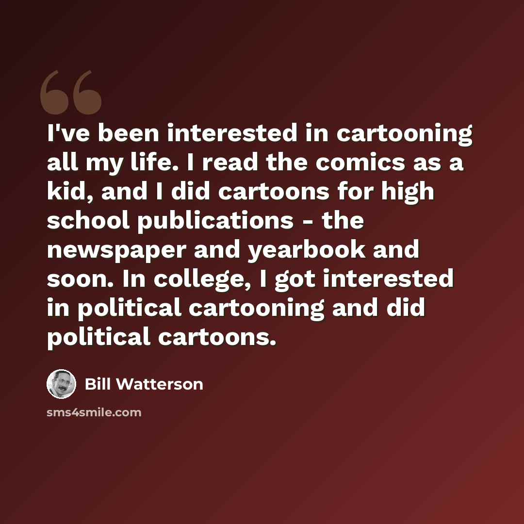 “I've been interested in cartooning all my life. I read the comics as a kid, and I did cartoons for high school publications - the newspaper and yearbook and soon. In college, I got interested in political cartooning and did political cartoons.” quote by Bill Watterson