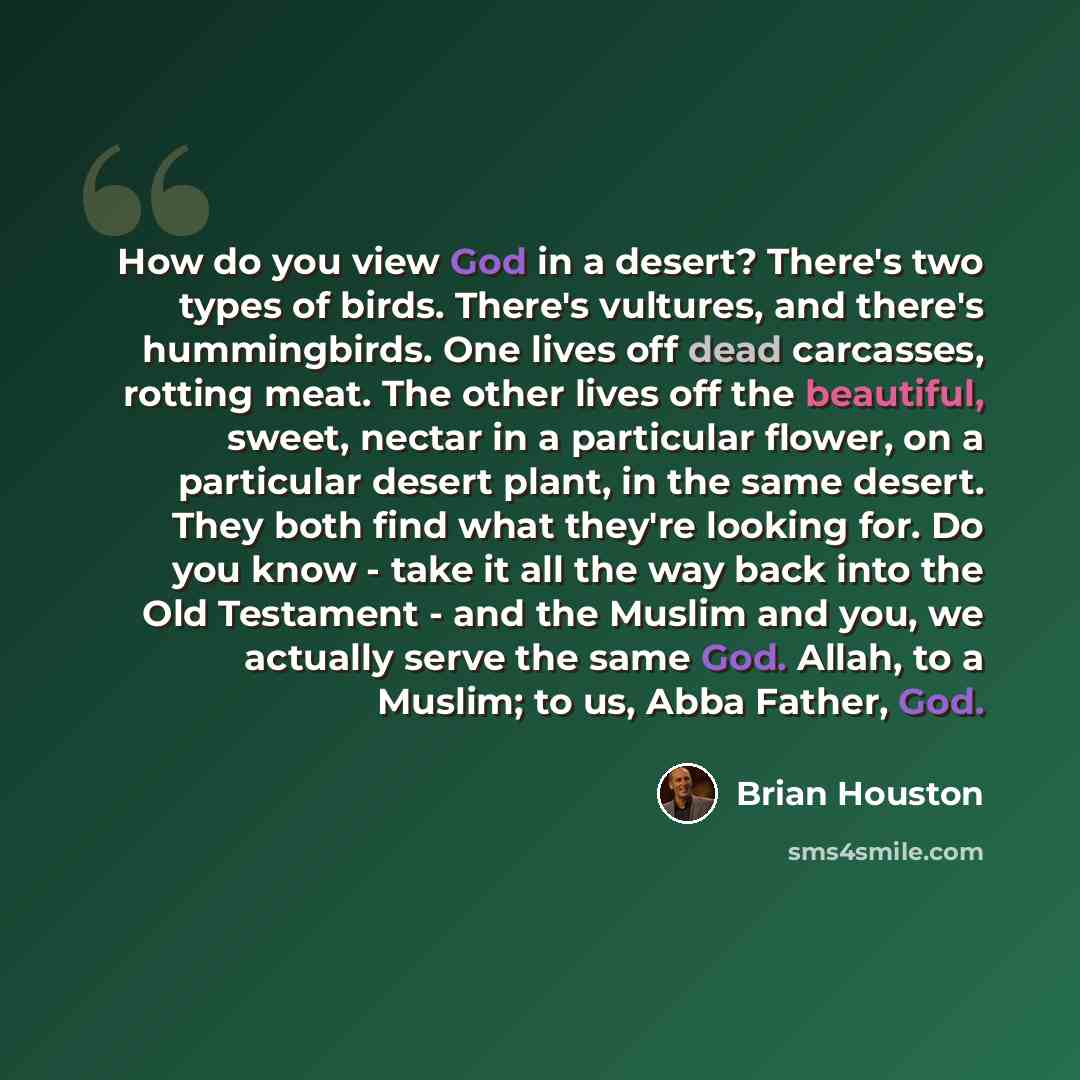 “How do you view God in a desert? There's two types of birds. There's vultures, and there's hummingbirds. One lives off dead carcasses, rotting meat. The other lives off the beautiful, sweet, nectar in a particular flower, on a particular desert plant, in the same desert. They both find what…” quote by Brian Houston