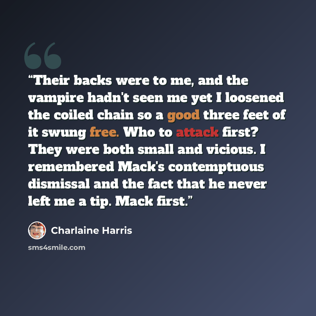 “Their backs were to me, and the vampire hadn't seen me yet I loosened the coiled chain so a good three feet of it swung free. Who to attack first? They were both small and vicious. I remembered Mack's contemptuous dismissal and the fact that he never left me a tip. Mack first.” quote by Charlaine Harris