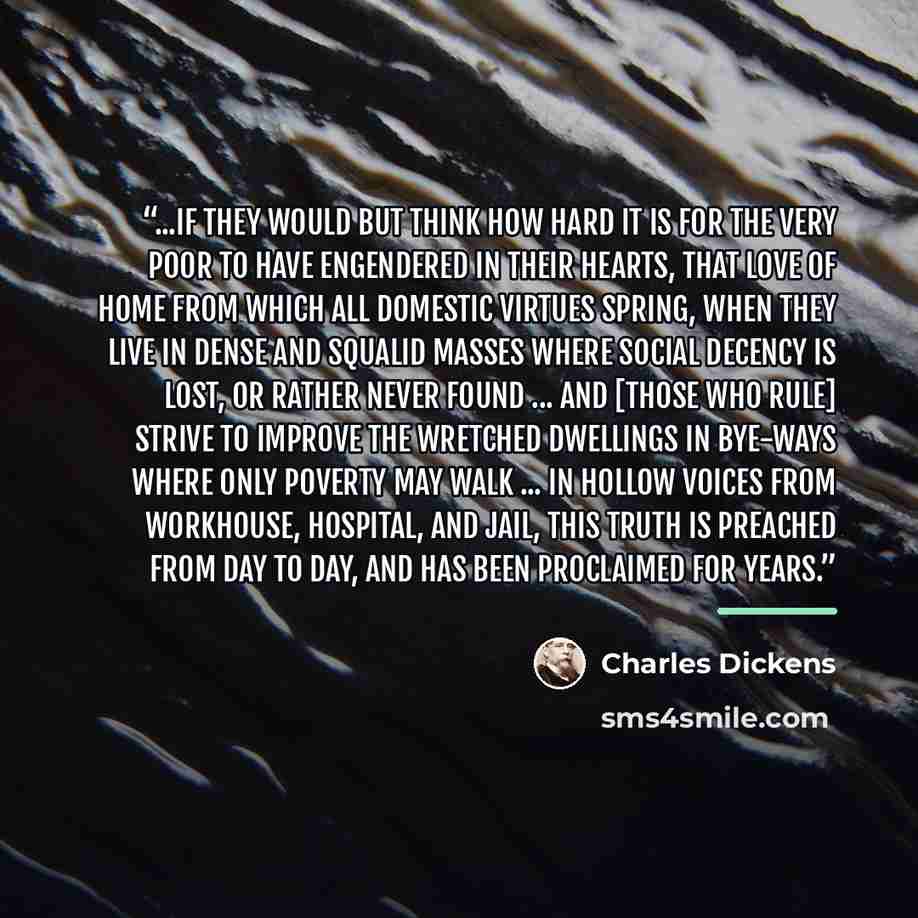 “...if they would but think how hard it is for the very poor to have engendered in their hearts, that love of home from which all domestic virtues spring, when they live in dense and squalid masses where social decency is lost, or rather never found ... and [those who rule] strive to improve the…” quote by Charles Dickens