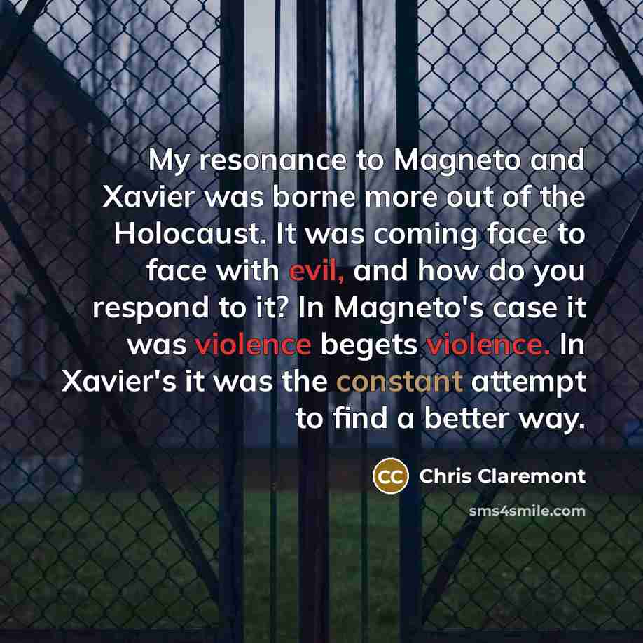 “My resonance to Magneto and Xavier was borne more out of the Holocaust. It was coming face to face with evil, and how do you respond to it? In Magneto's case it was violence begets violence. In Xavier's it was the constant attempt to find a better way.” quote by Chris Claremont