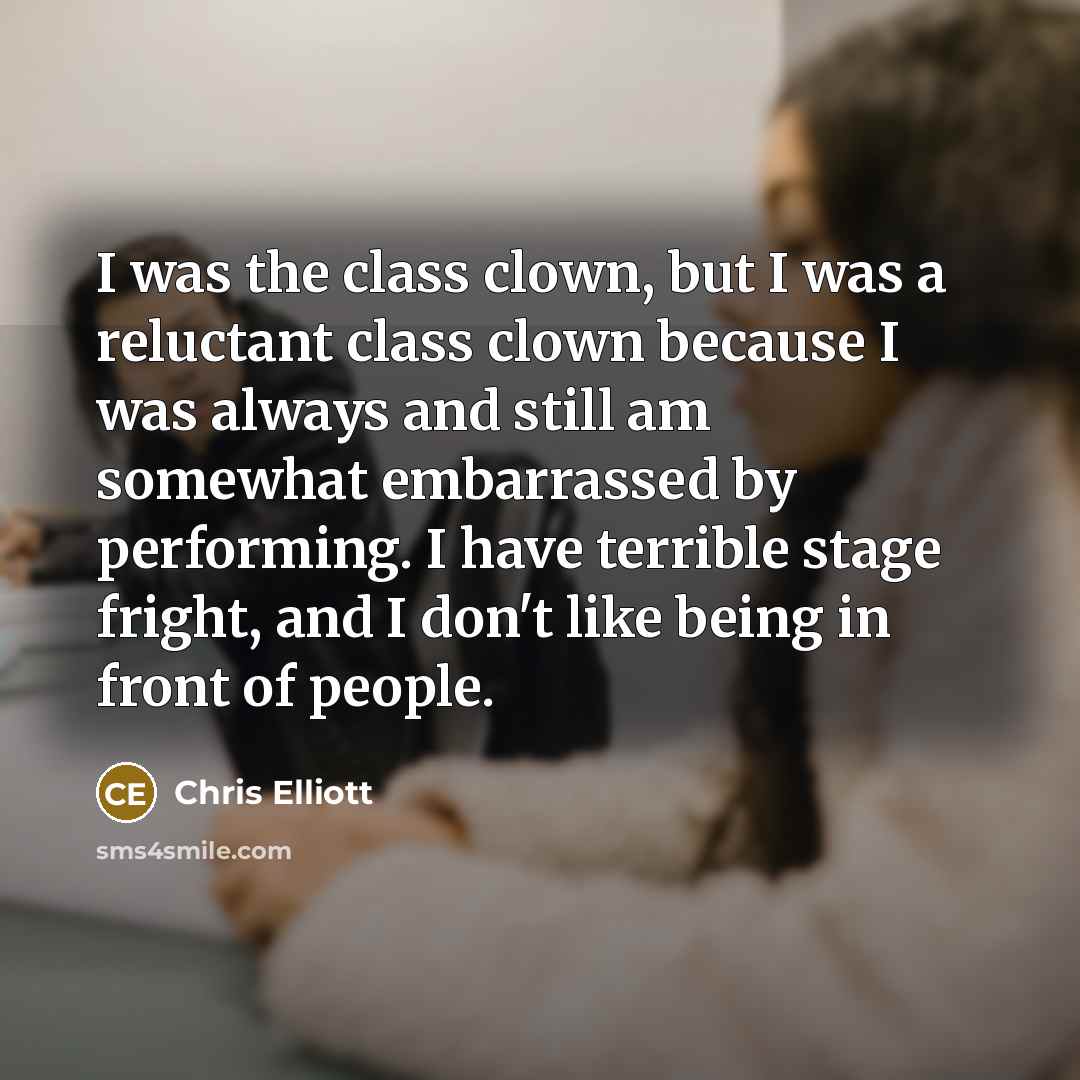 “I was the class clown, but I was a reluctant class clown because I was always and still am somewhat embarrassed by performing. I have terrible stage fright, and I don't like being in front of people.” quote by Chris Elliott