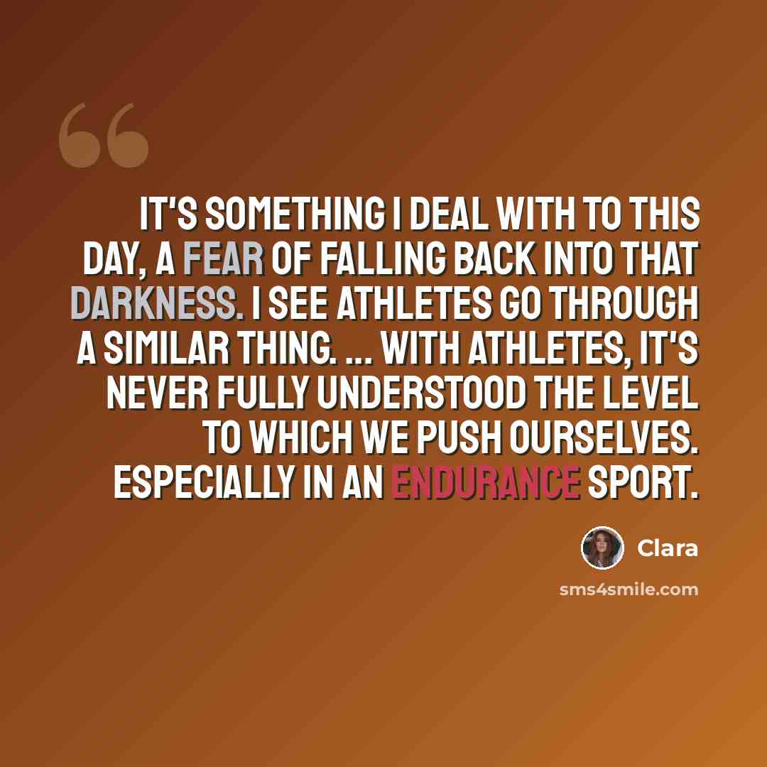 “It's something I deal with to this day, a fear of falling back into that darkness. I see athletes go through a similar thing. ... With athletes, it's never fully understood the level to which we push ourselves. Especially in an endurance sport.” quote by Clara