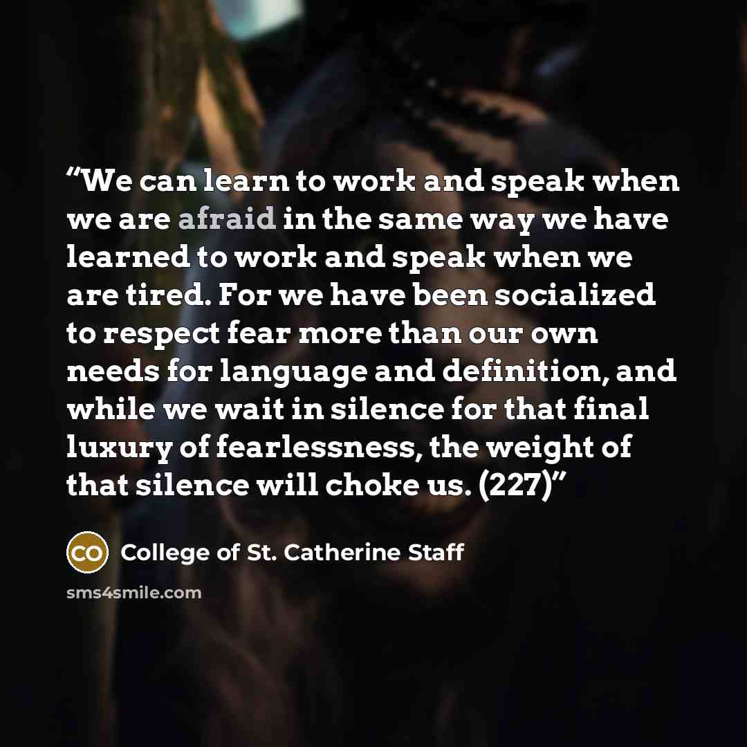 “We can learn to work and speak when we are afraid in the same way we have learned to work and speak when we are tired. For we have been socialized to respect fear more than our own needs for language and definition, and while we wait in silence for that final luxury of fearlessness, the weight of…” quote by College of St. Catherine Staff
