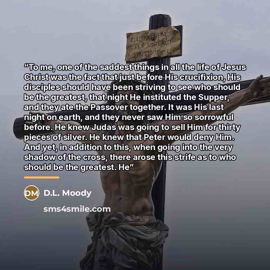 “To me, one of the saddest things in all the life of Jesus Christ was the fact that just before His crucifixion, His disciples should have been striving to see who should be the greatest, that night He instituted the Supper, and they ate the Passover together. It was His last night on earth, and…” quote by D.L. Moody