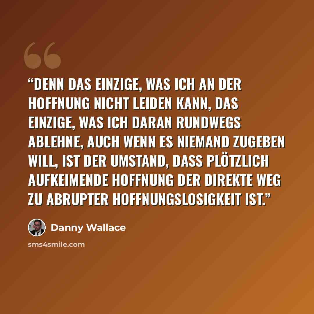 “Denn das Einzige, was ich an der Hoffnung nicht leiden kann, das Einzige, was ich daran rundwegs ablehne, auch wenn es niemand zugeben will, ist der Umstand, dass plötzlich aufkeimende Hoffnung der direkte Weg zu abrupter Hoffnungslosigkeit ist.” quote by Danny Wallace