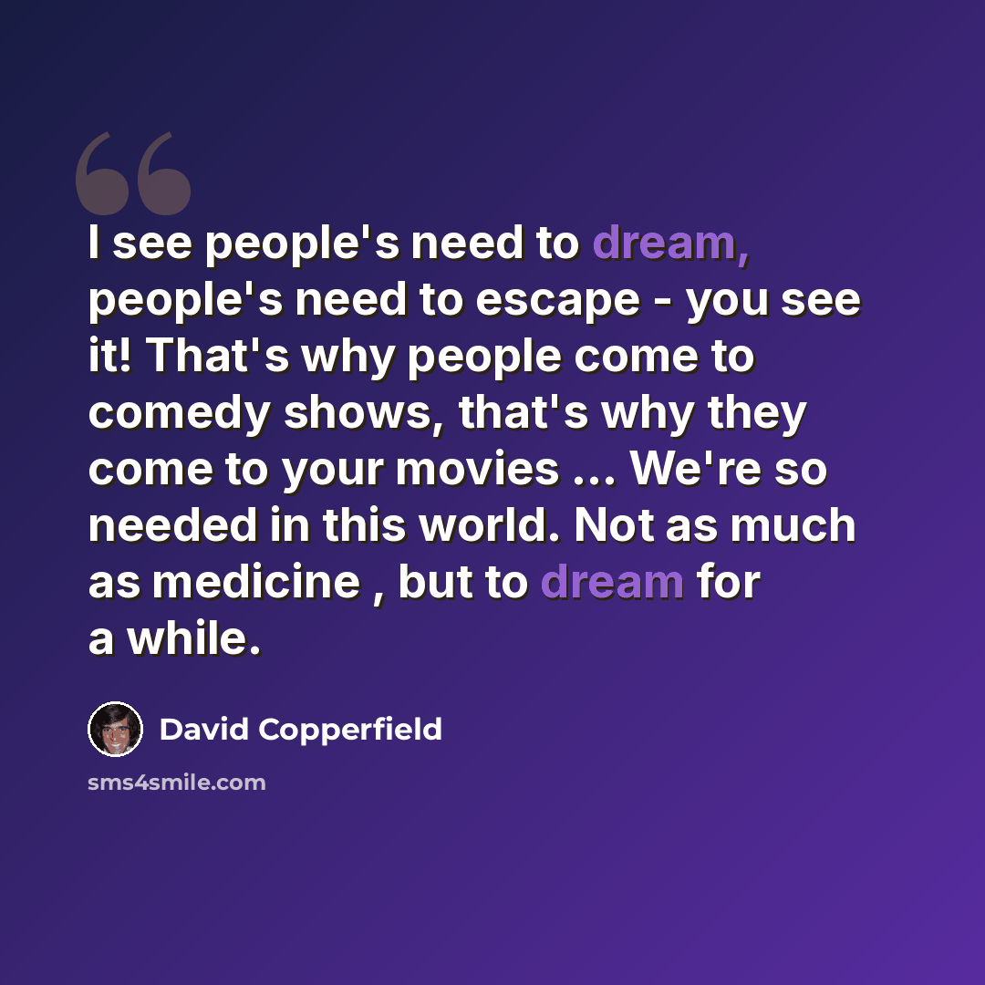 “I see people's need to dream, people's need to escape - you see it! That's why people come to comedy shows, that's why they come to your movies ... We're so needed in this world. Not as much as medicine , but to dream for a while.” quote by David Copperfield