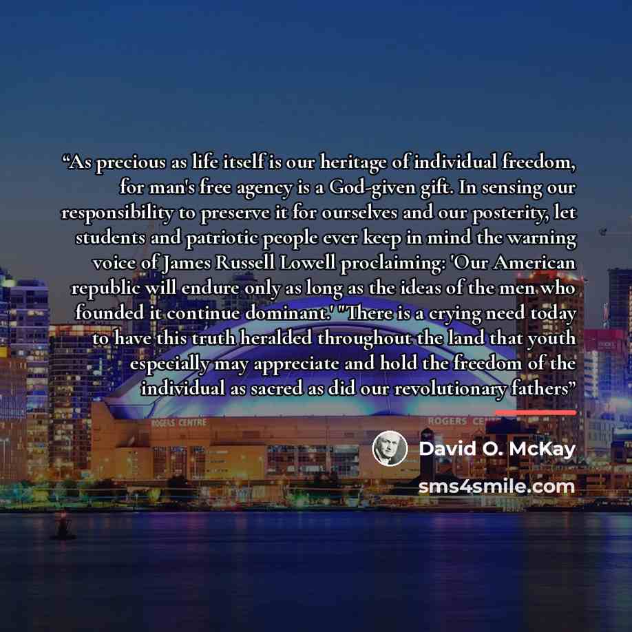 “As precious as life itself is our heritage of individual freedom, for man's free agency is a God-given gift. In sensing our responsibility to preserve it for ourselves and our posterity, let students and patriotic people ever keep in mind the warning voice of James Russell Lowell proclaiming: 'Our…” quote by David O. McKay