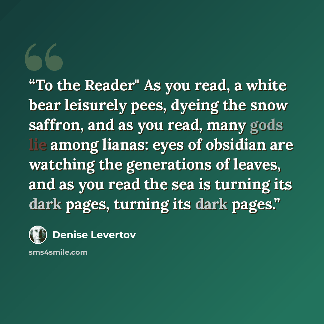 “To the Reader" As you read, a white bear leisurely pees, dyeing the snow saffron, and as you read, many gods lie among lianas: eyes of obsidian are watching the generations of leaves, and as you read the sea is turning its dark pages, turning its dark pages.” quote by Denise Levertov