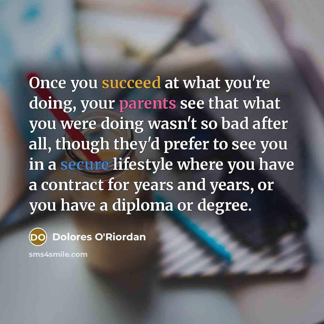 “Once you succeed at what you're doing, your parents see that what you were doing wasn't so bad after all, though they'd prefer to see you in a secure lifestyle where you have a contract for years and years, or you have a diploma or degree.” quote by Dolores O'Riordan