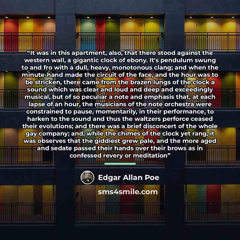 “It was in this apartment, also, that there stood against the western wall, a gigantic clock of ebony. It's pendulum swung to and fro with a dull, heavy, monotonous clang; and when the minute-hand made the circuit of the face, and the hour was to be stricken, there came from the brazen lungs of the…” quote by Edgar Allan Poe