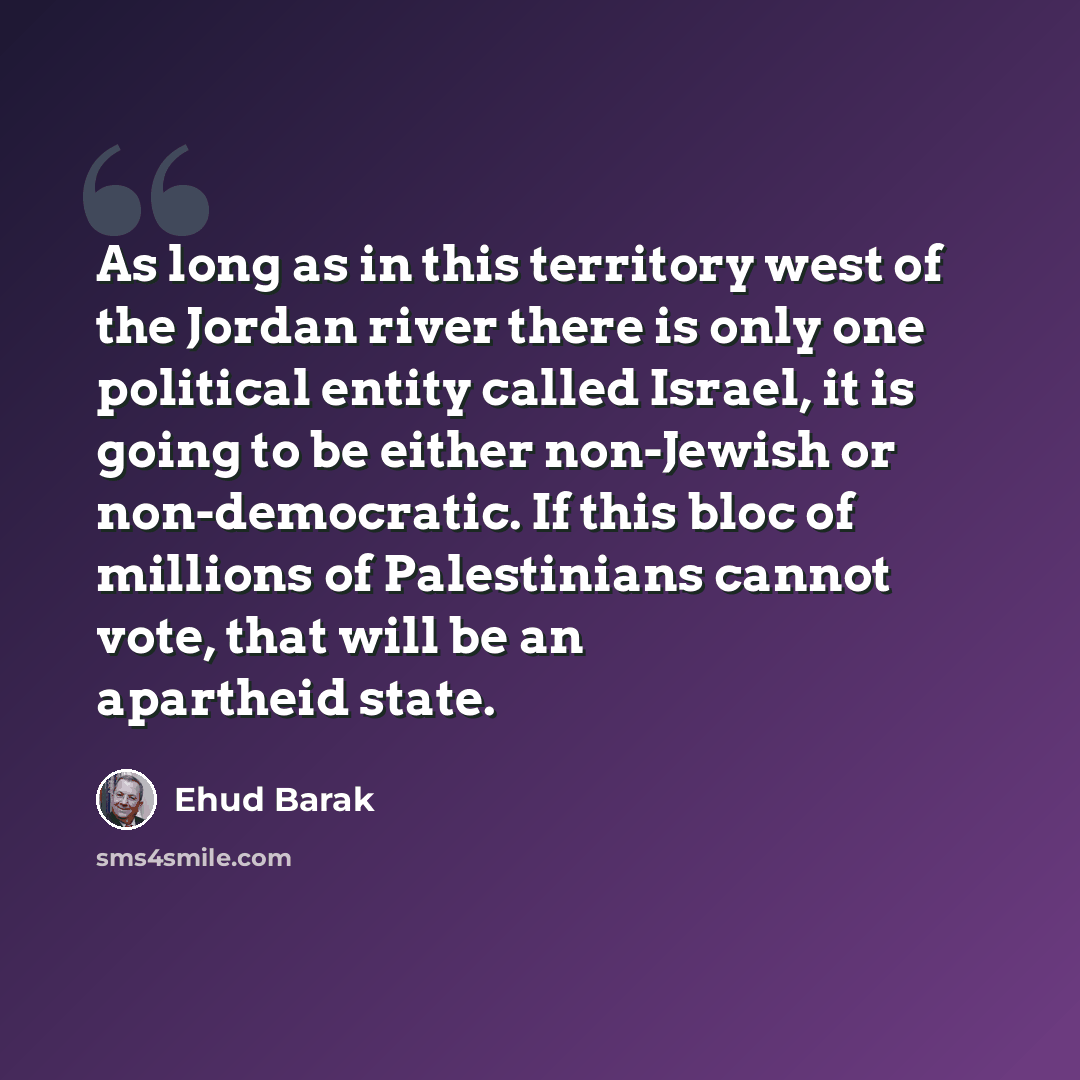 “As long as in this territory west of the Jordan river there is only one political entity called Israel, it is going to be either non-Jewish or non-democratic. If this bloc of millions of Palestinians cannot vote, that will be an apartheid state.” quote by Ehud Barak