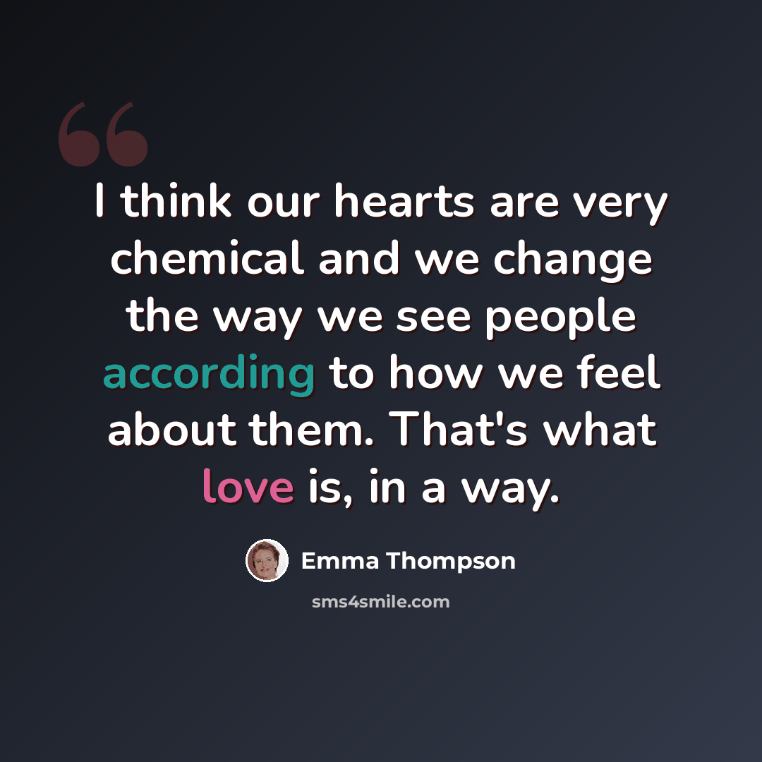 “I think our hearts are very chemical and we change the way we see people according to how we feel about them. That's what love is, in a way.” quote by Emma Thompson