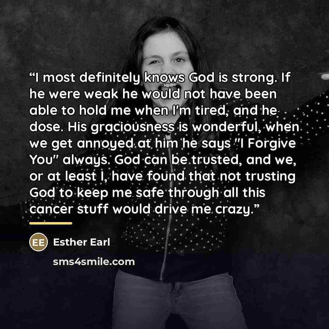 “I most definitely knows God is strong. If he were weak he would not have been able to hold me when I'm tired, and he dose. His graciousness is wonderful, when we get annoyed at him he says "I Forgive You" always. God can be trusted, and we, or at least I, have found that not trusting God to keep…” quote by Esther Earl