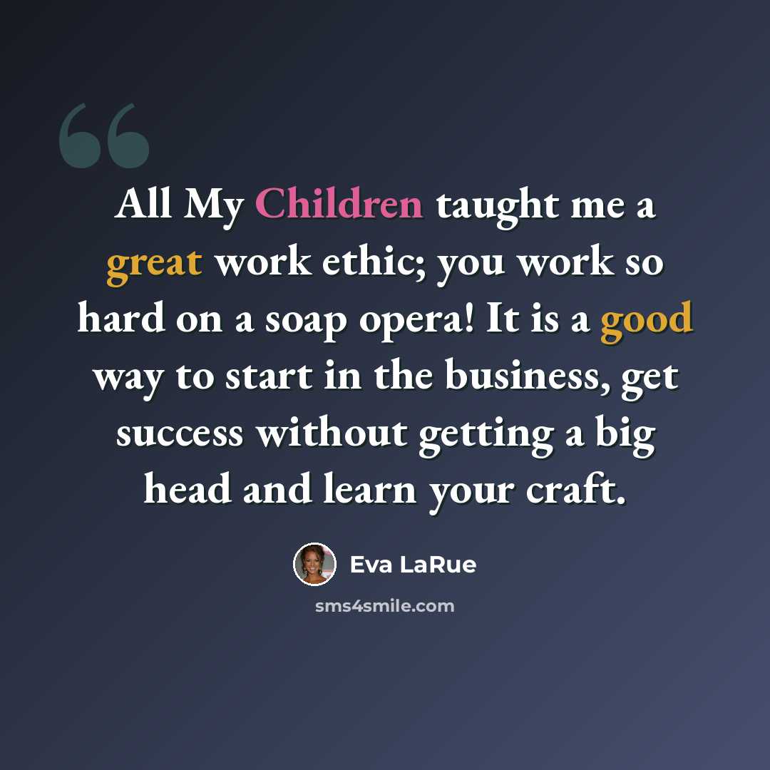 “All My Children taught me a great work ethic; you work so hard on a soap opera! It is a good way to start in the business, get success without getting a big head and learn your craft.” quote by Eva LaRue