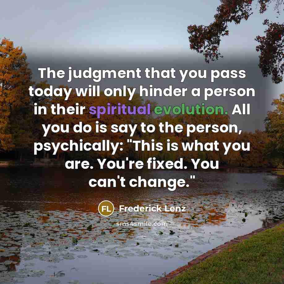 “The judgment that you pass today will only hinder a person in their spiritual evolution. All you do is say to the person, psychically: "This is what you are. You're fixed. You can't change."” quote by Frederick Lenz