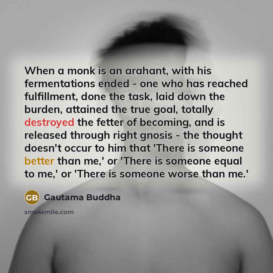 “When a monk is an arahant, with his fermentations ended - one who has reached fulfillment, done the task, laid down the burden, attained the true goal, totally destroyed the fetter of becoming, and is released through right gnosis - the thought doesn't occur to him that 'There is someone better…” quote by Gautama Buddha