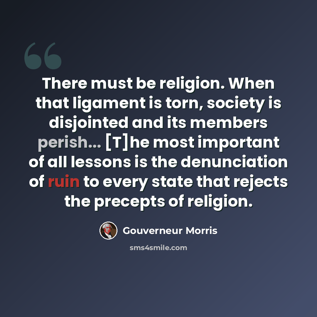 “There must be religion. When that ligament is torn, society is disjointed and its members perish... [T]he most important of all lessons is the denunciation of ruin to every state that rejects the precepts of religion.” quote by Gouverneur Morris